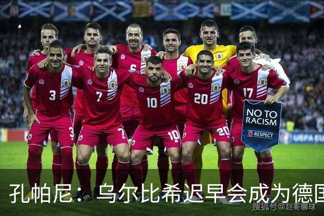 孔帕尼：乌尔比希迟早会成为德国队主力门将 预计格纳布里能出战